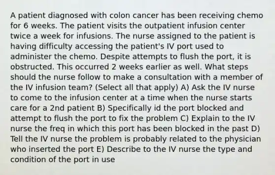 A patient diagnosed with colon cancer has been receiving chemo for 6 weeks. The patient visits the outpatient infusion center twice a week for infusions. The nurse assigned to the patient is having difficulty accessing the patient's IV port used to administer the chemo. Despite attempts to flush the port, it is obstructed. This occurred 2 weeks earlier as well. What steps should the nurse follow to make a consultation with a member of the IV infusion team? (Select all that apply) A) Ask the IV nurse to come to the infusion center at a time when the nurse starts care for a 2nd patient B) Specifically id the port blocked and attempt to flush the port to fix the problem C) Explain to the IV nurse the freq in which this port has been blocked in the past D) Tell the IV nurse the problem is probably related to the physician who inserted the port E) Describe to the IV nurse the type and condition of the port in use