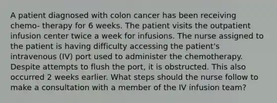 A patient diagnosed with colon cancer has been receiving chemo- therapy for 6 weeks. The patient visits the outpatient infusion center twice a week for infusions. The nurse assigned to the patient is having difficulty accessing the patient's intravenous (IV) port used to administer the chemotherapy. Despite attempts to flush the port, it is obstructed. This also occurred 2 weeks earlier. What steps should the nurse follow to make a consultation with a member of the IV infusion team?