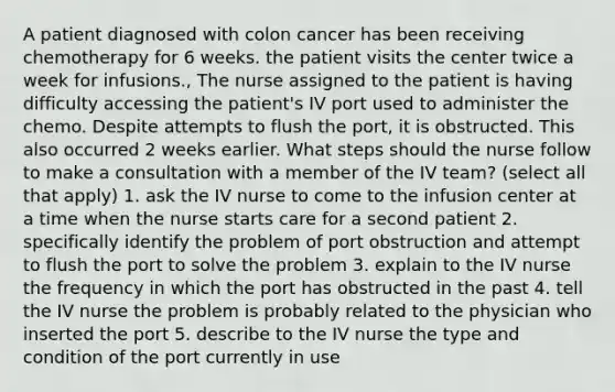 A patient diagnosed with colon cancer has been receiving chemotherapy for 6 weeks. the patient visits the center twice a week for infusions., The nurse assigned to the patient is having difficulty accessing the patient's IV port used to administer the chemo. Despite attempts to flush the port, it is obstructed. This also occurred 2 weeks earlier. What steps should the nurse follow to make a consultation with a member of the IV team? (select all that apply) 1. ask the IV nurse to come to the infusion center at a time when the nurse starts care for a second patient 2. specifically identify the problem of port obstruction and attempt to flush the port to solve the problem 3. explain to the IV nurse the frequency in which the port has obstructed in the past 4. tell the IV nurse the problem is probably related to the physician who inserted the port 5. describe to the IV nurse the type and condition of the port currently in use