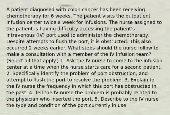 A patient diagnosed with colon cancer has been receiving chemotherapy for 6 weeks. The patient visits the outpatient infusion center twice a week for infusions. The nurse assigned to the patient is having difficulty accessing the patient's intravenous (IV) port used to administer the chemotherapy. Despite attempts to flush the port, it is obstructed. This also occurred 2 weeks earlier. What steps should the nurse follow to make a consultation with a member of the IV infusion team? (Select all that apply.) 1. Ask the IV nurse to come to the infusion center at a time when the nurse starts care for a second patient. 2. Specifically identify the problem of port obstruction, and attempt to flush the port to resolve the problem. 3. Explain to the IV nurse the frequency in which this port has obstructed in the past. 4. Tell the IV nurse the problem is probably related to the physician who inserted the port. 5. Describe to the IV nurse the type and condition of the port currently in use