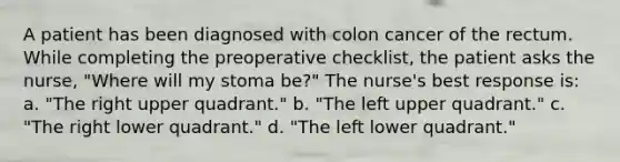 A patient has been diagnosed with colon cancer of the rectum. While completing the preoperative checklist, the patient asks the nurse, "Where will my stoma be?" The nurse's best response is: a. "The right upper quadrant." b. "The left upper quadrant." c. "The right lower quadrant." d. "The left lower quadrant."