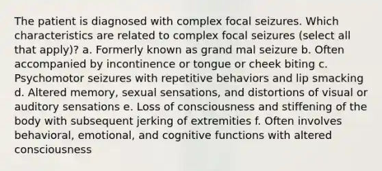 The patient is diagnosed with complex focal seizures. Which characteristics are related to complex focal seizures (select all that apply)? a. Formerly known as grand mal seizure b. Often accompanied by incontinence or tongue or cheek biting c. Psychomotor seizures with repetitive behaviors and lip smacking d. Altered memory, sexual sensations, and distortions of visual or auditory sensations e. Loss of consciousness and stiffening of the body with subsequent jerking of extremities f. Often involves behavioral, emotional, and cognitive functions with altered consciousness