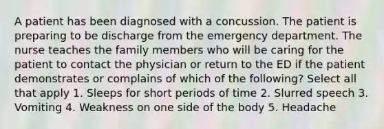 A patient has been diagnosed with a concussion. The patient is preparing to be discharge from the emergency department. The nurse teaches the family members who will be caring for the patient to contact the physician or return to the ED if the patient demonstrates or complains of which of the following? Select all that apply 1. Sleeps for short periods of time 2. Slurred speech 3. Vomiting 4. Weakness on one side of the body 5. Headache