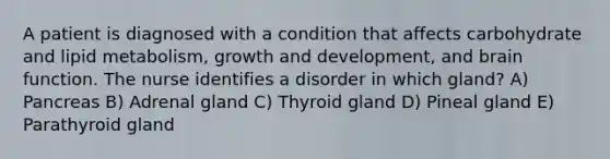 A patient is diagnosed with a condition that affects carbohydrate and lipid metabolism, growth and development, and brain function. The nurse identifies a disorder in which gland? A) Pancreas B) Adrenal gland C) Thyroid gland D) Pineal gland E) Parathyroid gland