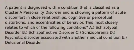 A patient is diagnosed with a condition that is classified as a Cluster A Personality Disorder and is showing a pattern of acute discomfort in close relationships, cognitive or perceptual distortions, and eccentricities of behavior. This most closely relates to which of the following conditions? A.) Schizotypal Disorder B.) Schizoaffective Disorder C.) Schizophrenia D.) Psychotic disorder associated with another medical condition E.) Delusional Disorder