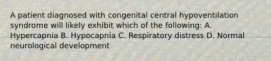 A patient diagnosed with congenital central hypoventilation syndrome will likely exhibit which of the following: A. Hypercapnia B. Hypocapnia C. Respiratory distress D. Normal neurological development