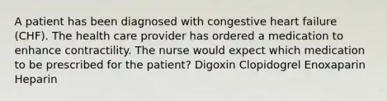 A patient has been diagnosed with congestive heart failure (CHF). The health care provider has ordered a medication to enhance contractility. The nurse would expect which medication to be prescribed for the patient? Digoxin Clopidogrel Enoxaparin Heparin