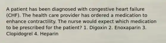 A patient has been diagnosed with congestive heart failure (CHF). The health care provider has ordered a medication to enhance contractility. The nurse would expect which medication to be prescribed for the patient? 1. Digoxin 2. Enoxaparin 3. Clopidogrel 4. Heparin