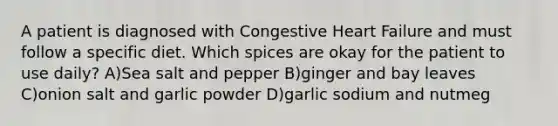 A patient is diagnosed with Congestive Heart Failure and must follow a specific diet. Which spices are okay for the patient to use daily? A)Sea salt and pepper B)ginger and bay leaves C)onion salt and garlic powder D)garlic sodium and nutmeg