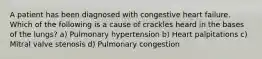 A patient has been diagnosed with congestive heart failure. Which of the following is a cause of crackles heard in the bases of the lungs? a) Pulmonary hypertension b) Heart palpitations c) Mitral valve stenosis d) Pulmonary congestion