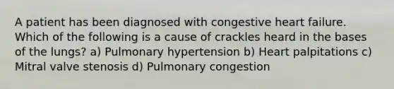 A patient has been diagnosed with congestive heart failure. Which of the following is a cause of crackles heard in the bases of the lungs? a) Pulmonary hypertension b) Heart palpitations c) Mitral valve stenosis d) Pulmonary congestion