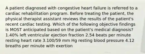 A patient diagnosed with congestive heart failure is referred to a cardiac rehabilitation program. Before treating the patient, the physical therapist assistant reviews the results of the patient's recent cardiac testing. Which of the following objective findings is MOST anticipated based on the patient's medical diagnosis? 1.40% left ventricular ejection fraction 2.54 beats per minute resting heart rate 3.100/59 mm Hg resting blood pressure 4.12 breaths per minute with exertion