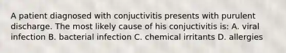 A patient diagnosed with conjuctivitis presents with purulent discharge. The most likely cause of his conjuctivitis is: A. viral infection B. bacterial infection C. chemical irritants D. allergies