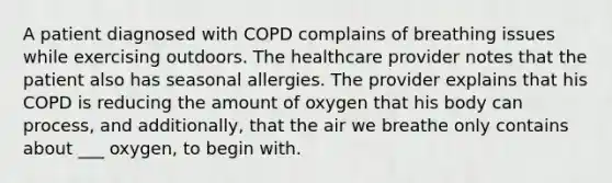 A patient diagnosed with COPD complains of breathing issues while exercising outdoors. The healthcare provider notes that the patient also has seasonal allergies. The provider explains that his COPD is reducing the amount of oxygen that his body can process, and additionally, that the air we breathe only contains about ___ oxygen, to begin with.