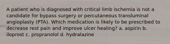 A patient who is diagnosed with critical limb ischemia is not a candidate for bypass surgery or percutaneous transluminal angioplasty (PTA). Which medication is likely to be prescribed to decrease rest pain and improve ulcer healing? a. aspirin b. iloprost c. propranolol d. hydralazine