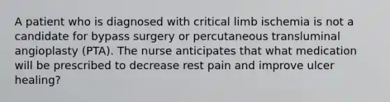 A patient who is diagnosed with critical limb ischemia is not a candidate for bypass surgery or percutaneous transluminal angioplasty (PTA). The nurse anticipates that what medication will be prescribed to decrease rest pain and improve ulcer healing?