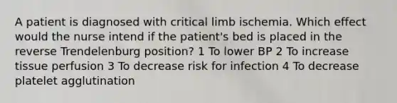 A patient is diagnosed with critical limb ischemia. Which effect would the nurse intend if the patient's bed is placed in the reverse Trendelenburg position? 1 To lower BP 2 To increase tissue perfusion 3 To decrease risk for infection 4 To decrease platelet agglutination