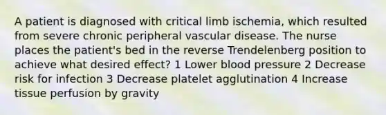 A patient is diagnosed with critical limb ischemia, which resulted from severe chronic peripheral vascular disease. The nurse places the patient's bed in the reverse Trendelenberg position to achieve what desired effect? 1 Lower blood pressure 2 Decrease risk for infection 3 Decrease platelet agglutination 4 Increase tissue perfusion by gravity