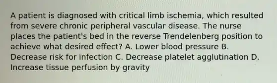 A patient is diagnosed with critical limb ischemia, which resulted from severe chronic peripheral vascular disease. The nurse places the patient's bed in the reverse Trendelenberg position to achieve what desired effect? A. Lower blood pressure B. Decrease risk for infection C. Decrease platelet agglutination D. Increase tissue perfusion by gravity