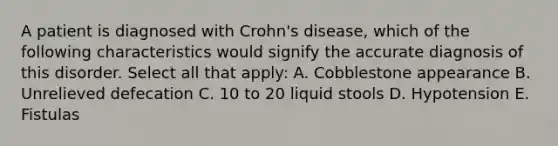 A patient is diagnosed with Crohn's disease, which of the following characteristics would signify the accurate diagnosis of this disorder. Select all that apply: A. Cobblestone appearance B. Unrelieved defecation C. 10 to 20 liquid stools D. Hypotension E. Fistulas