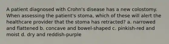 A patient diagnosed with Crohn's disease has a new colostomy. When assessing the patient's stoma, which of these will alert the healthcare provider that the stoma has retracted? a. narrowed and flattened b. concave and bowel-shaped c. pinkish-red and moist d. dry and reddish-purple