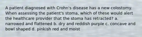 A patient diagnosed with Crohn's disease has a new colostomy. When assessing the patient's stoma, which of these would alert the healthcare provider that the stoma has retracted? a. narrowed and flattened b. dry and reddish purple c. concave and bowl shaped d. pinkish red and moist