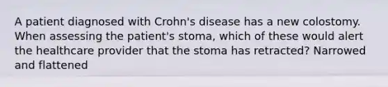 A patient diagnosed with Crohn's disease has a new colostomy. When assessing the patient's stoma, which of these would alert the healthcare provider that the stoma has retracted? Narrowed and flattened