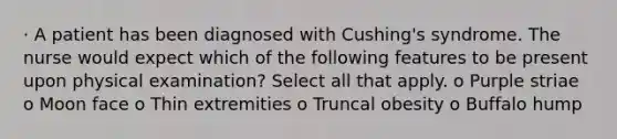 · A patient has been diagnosed with Cushing's syndrome. The nurse would expect which of the following features to be present upon physical examination? Select all that apply. o Purple striae o Moon face o Thin extremities o Truncal obesity o Buffalo hump