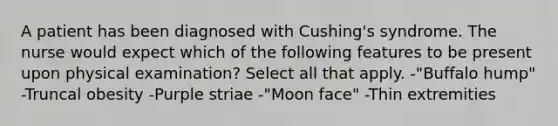 A patient has been diagnosed with Cushing's syndrome. The nurse would expect which of the following features to be present upon physical examination? Select all that apply. -"Buffalo hump" -Truncal obesity -Purple striae -"Moon face" -Thin extremities