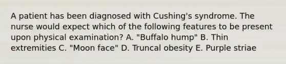 A patient has been diagnosed with Cushing's syndrome. The nurse would expect which of the following features to be present upon physical examination? A. "Buffalo hump" B. Thin extremities C. "Moon face" D. Truncal obesity E. Purple striae