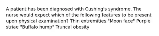 A patient has been diagnosed with Cushing's syndrome. The nurse would expect which of the following features to be present upon physical examination? Thin extremities "Moon face" Purple striae "Buffalo hump" Truncal obesity