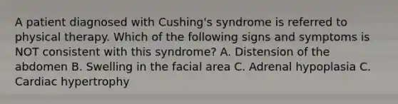 A patient diagnosed with Cushing's syndrome is referred to physical therapy. Which of the following signs and symptoms is NOT consistent with this syndrome? A. Distension of the abdomen B. Swelling in the facial area C. Adrenal hypoplasia C. Cardiac hypertrophy