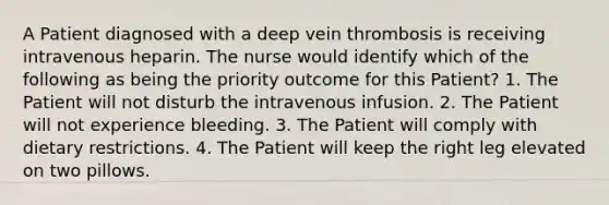 A Patient diagnosed with a deep vein thrombosis is receiving intravenous heparin. The nurse would identify which of the following as being the priority outcome for this Patient? 1. The Patient will not disturb the intravenous infusion. 2. The Patient will not experience bleeding. 3. The Patient will comply with dietary restrictions. 4. The Patient will keep the right leg elevated on two pillows.