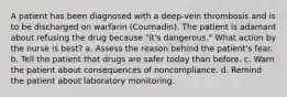 A patient has been diagnosed with a deep-vein thrombosis and is to be discharged on warfarin (Coumadin). The patient is adamant about refusing the drug because "it's dangerous." What action by the nurse is best? a. Assess the reason behind the patient's fear. b. Tell the patient that drugs are safer today than before. c. Warn the patient about consequences of noncompliance. d. Remind the patient about laboratory monitoring.