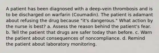 A patient has been diagnosed with a deep-vein thrombosis and is to be discharged on warfarin (Coumadin). The patient is adamant about refusing the drug because "it's dangerous." What action by the nurse is best? a. Assess the reason behind the patient's fear. b. Tell the patient that drugs are safer today than before. c. Warn the patient about consequences of noncompliance. d. Remind the patient about laboratory monitoring.