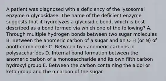 A patient was diagnosed with a deficiency of the lysosomal enzyme α-glycosidase. The name of the deficient enzyme suggests that it hydrolyzes a glycosidic bond, which is best described as a bond formed via which one of the following? A. Through multiple hydrogen bonds between two sugar molecules B. Between the anomeric carbon of a sugar and an O-H (or N) of another molecule C. Between two anomeric carbons in polysaccharides D. Internal bond formation between the anomeric carbon of a monosaccharide and its own fifth carbon hydroxyl group E. Between the carbon containing the aldol or keto group and the α-carbon of the sugar