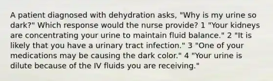 A patient diagnosed with dehydration asks, "Why is my urine so dark?" Which response would the nurse provide? 1 "Your kidneys are concentrating your urine to maintain fluid balance." 2 "It is likely that you have a urinary tract infection." 3 "One of your medications may be causing the dark color." 4 "Your urine is dilute because of the IV fluids you are receiving."