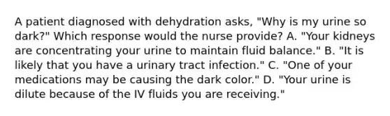 A patient diagnosed with dehydration asks, "Why is my urine so dark?" Which response would the nurse provide? A. "Your kidneys are concentrating your urine to maintain fluid balance." B. "It is likely that you have a urinary tract infection." C. "One of your medications may be causing the dark color." D. "Your urine is dilute because of the IV fluids you are receiving."