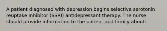 A patient diagnosed with depression begins selective serotonin reuptake inhibitor (SSRI) antidepressant therapy. The nurse should provide information to the patient and family about: