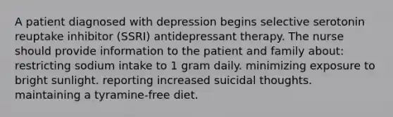 A patient diagnosed with depression begins selective serotonin reuptake inhibitor (SSRI) antidepressant therapy. The nurse should provide information to the patient and family about: restricting sodium intake to 1 gram daily. minimizing exposure to bright sunlight. reporting increased suicidal thoughts. maintaining a tyramine-free diet.