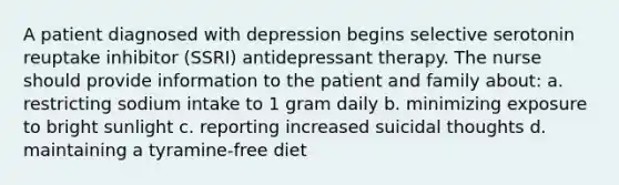 A patient diagnosed with depression begins selective serotonin reuptake inhibitor (SSRI) antidepressant therapy. The nurse should provide information to the patient and family about: a. restricting sodium intake to 1 gram daily b. minimizing exposure to bright sunlight c. reporting increased suicidal thoughts d. maintaining a tyramine-free diet