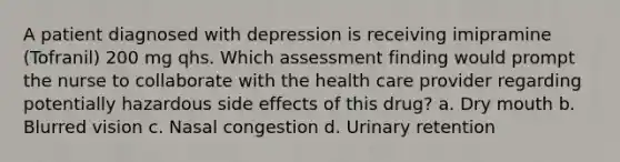 A patient diagnosed with depression is receiving imipramine (Tofranil) 200 mg qhs. Which assessment finding would prompt the nurse to collaborate with the health care provider regarding potentially hazardous side effects of this drug? a. Dry mouth b. Blurred vision c. Nasal congestion d. Urinary retention