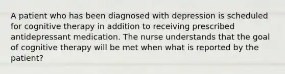 A patient who has been diagnosed with depression is scheduled for cognitive therapy in addition to receiving prescribed antidepressant medication. The nurse understands that the goal of cognitive therapy will be met when what is reported by the patient?