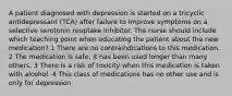 A patient diagnosed with depression is started on a tricyclic antidepressant (TCA) after failure to improve symptoms on a selective serotonin reuptake inhibitor. The nurse should include which teaching point when educating the patient about the new medication? 1 There are no contraindications to this medication. 2 The medication is safe; it has been used longer than many others. 3 There is a risk of toxicity when this medication is taken with alcohol. 4 This class of medications has no other use and is only for depression