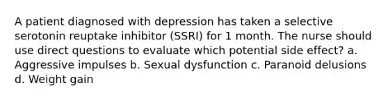 A patient diagnosed with depression has taken a selective serotonin reuptake inhibitor (SSRI) for 1 month. The nurse should use direct questions to evaluate which potential side effect? a. Aggressive impulses b. Sexual dysfunction c. Paranoid delusions d. Weight gain