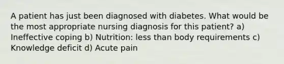 A patient has just been diagnosed with diabetes. What would be the most appropriate nursing diagnosis for this patient? a) Ineffective coping b) Nutrition: less than body requirements c) Knowledge deficit d) Acute pain