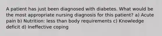 A patient has just been diagnosed with diabetes. What would be the most appropriate nursing diagnosis for this patient? a) Acute pain b) Nutrition: less than body requirements c) Knowledge deficit d) Ineffective coping