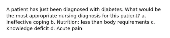 A patient has just been diagnosed with diabetes. What would be the most appropriate nursing diagnosis for this patient? a. Ineffective coping b. Nutrition: less than body requirements c. Knowledge deficit d. Acute pain