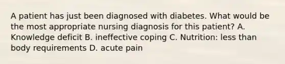 A patient has just been diagnosed with diabetes. What would be the most appropriate nursing diagnosis for this patient? A. Knowledge deficit B. ineffective coping C. Nutrition: less than body requirements D. acute pain