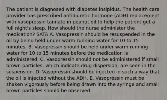 The patient is diagnosed with diabetes insipidus. The health care provider has prescribed antidiuretic hormone (ADH) replacement with vasopressin tannate in peanut oil to help the patient get a full night's sleep. How should the nurse administer the medication? SATA A. Vasopressin should be resuspended in the oil by being held under warm running water for 10 to 15 minutes. B. Vasopressin should be held under warm running water for 10 to 15 minutes before the medication is administered. C. Vasopressin should not be administered if small brown particles, which indicate drug dispersion, are seen in the suspension. D. Vasopressin should be injected in such a way that the oil is injected without the ADH. E. Vasopressin must be shaken vigorously before being drawn into the syringe and small brown particles should be observed.